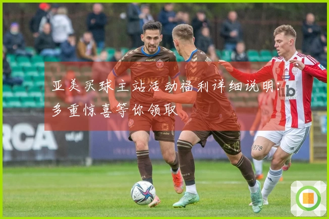 亚美买球主站活动福利详细说明：多重惊喜等你领取