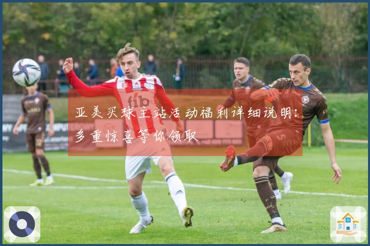 亚美买球主站活动福利详细说明：多重惊喜等你领取