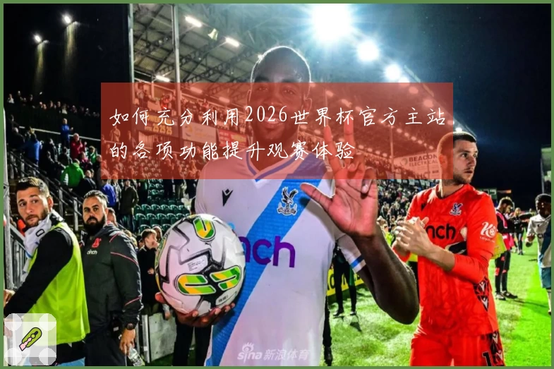 如何充分利用2026世界杯官方主站的各项功能提升观赛体验