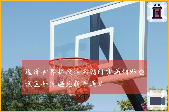 选择世界杯投注网站时常遇到哪些误区如何避免新手遇坑